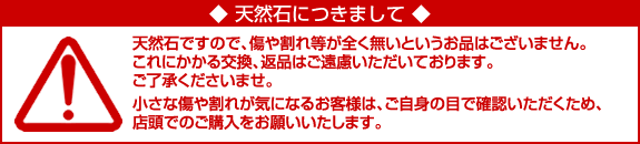 天然石ですので傷が全く無いという商品はありません。これにかかる交換、返品はご遠慮いただいております。小さな傷や割れが気になる方はお客様の目でご確認の上、店頭でのご購入をお勧めいたします。