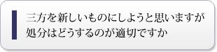 三方を新しいものにしようと思いますが処分はどうするのが適切ですか