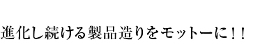 進化し続ける製品造りをモットーに！！